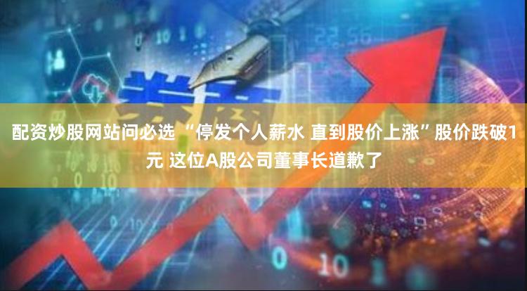 配资炒股网站问必选 “停发个人薪水 直到股价上涨”股价跌破1元 这位A股公司董事长道歉了