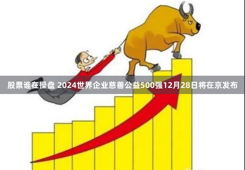 股票谁在操盘 2024世界企业慈善公益500强12月28日将在京发布