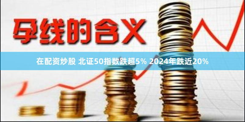 在配资炒股 北证50指数跌超5% 2024年跌近20%