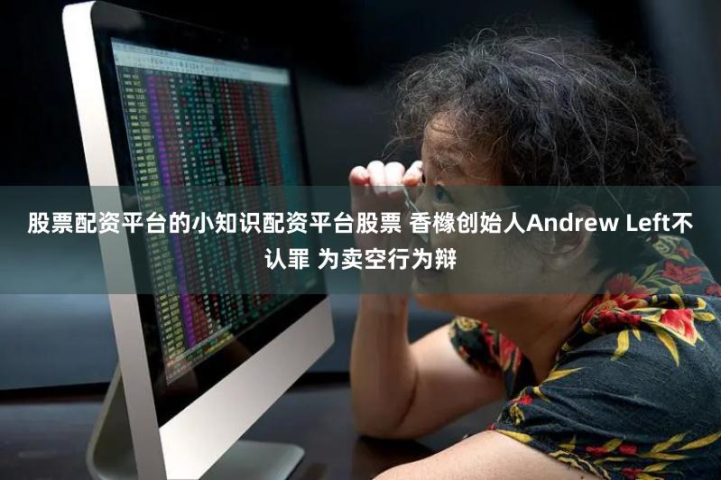 股票配资平台的小知识配资平台股票 香橼创始人Andrew Left不认罪 为卖空行为辩