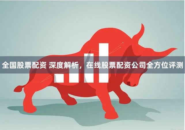 全国股票配资 深度解析，在线股票配资公司全方位评测