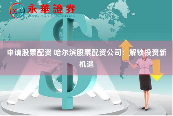 申请股票配资 哈尔滨股票配资公司：解锁投资新机遇
