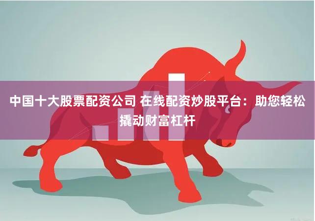 中国十大股票配资公司 在线配资炒股平台：助您轻松撬动财富杠杆