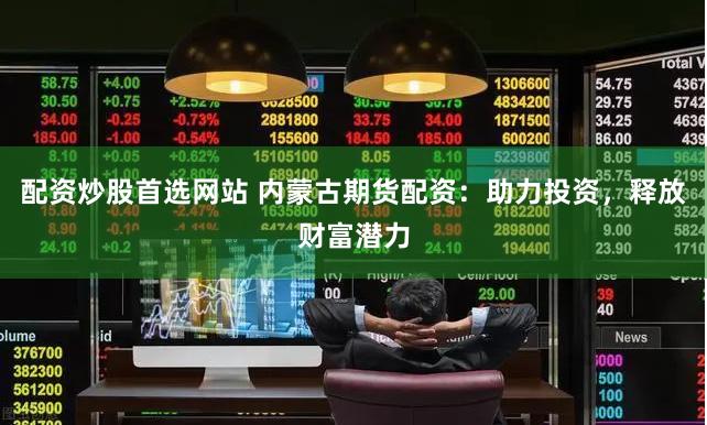 配资炒股首选网站 内蒙古期货配资：助力投资，释放财富潜力