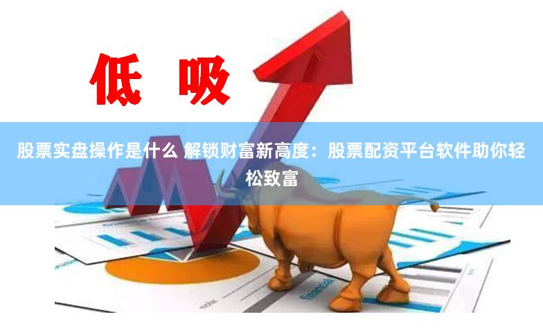股票实盘操作是什么 解锁财富新高度：股票配资平台软件助你轻松致富