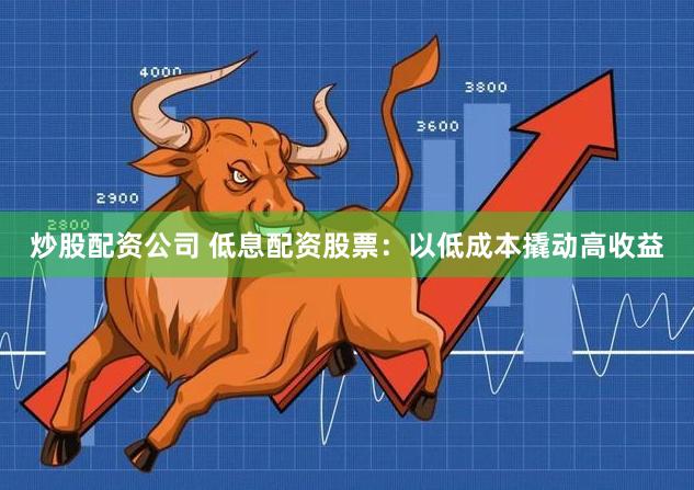炒股配资公司 低息配资股票：以低成本撬动高收益