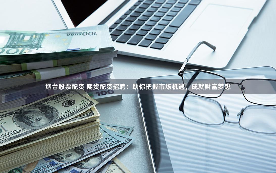 烟台股票配资 期货配资招聘：助你把握市场机遇，成就财富梦想