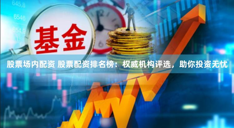 股票场内配资 股票配资排名榜：权威机构评选，助你投资无忧
