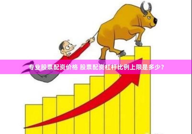 专业股票配资价格 股票配资杠杆比例上限是多少？