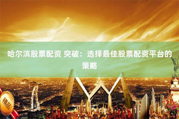 哈尔滨股票配资 突破：选择最佳股票配资平台的策略