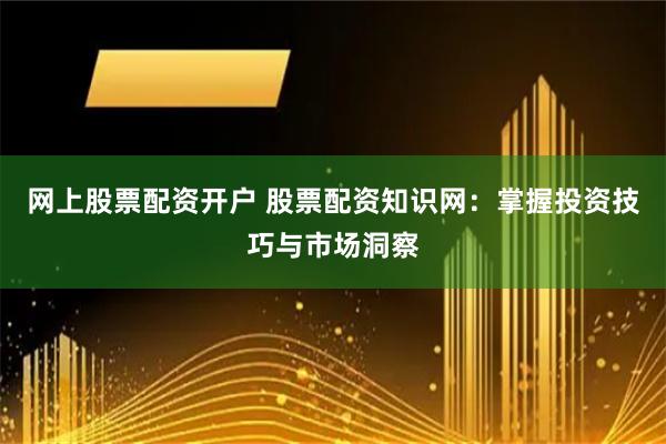 网上股票配资开户 股票配资知识网：掌握投资技巧与市场洞察