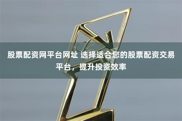 股票配资网平台网址 选择适合您的股票配资交易平台，提升投资效率