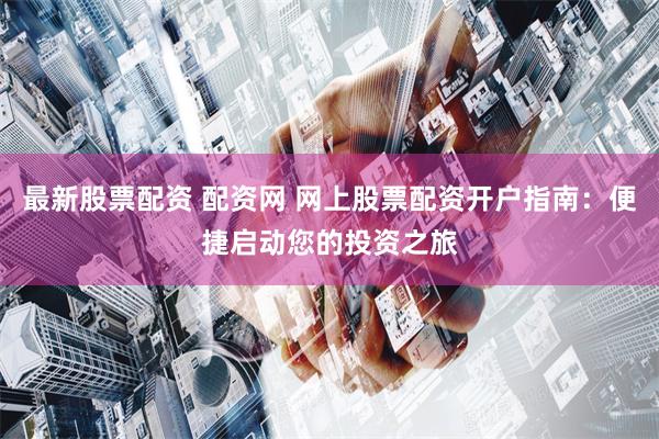 最新股票配资 配资网 网上股票配资开户指南：便捷启动您的投资之旅