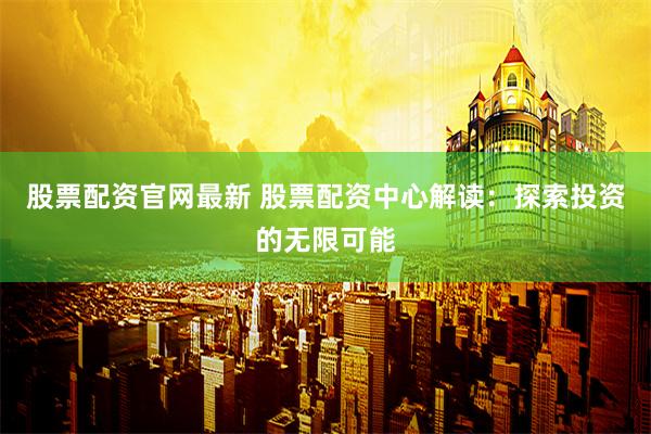 股票配资官网最新 股票配资中心解读：探索投资的无限可能