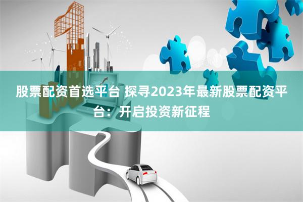 股票配资首选平台 探寻2023年最新股票配资平台：开启投资新征程