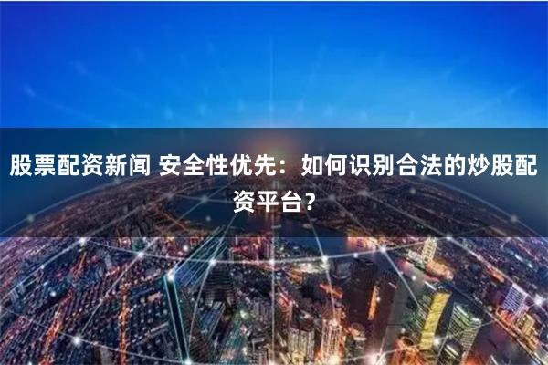 股票配资新闻 安全性优先：如何识别合法的炒股配资平台？