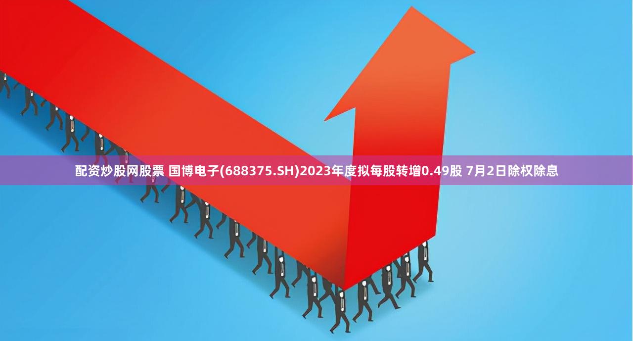 配资炒股网股票 国博电子(688375.SH)2023年度拟每股转增0.49股 7月2日除权除息