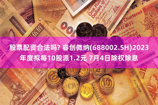 股票配资合法吗? 睿创微纳(688002.SH)2023年度拟每10股派1.2元 7月4日除权除息