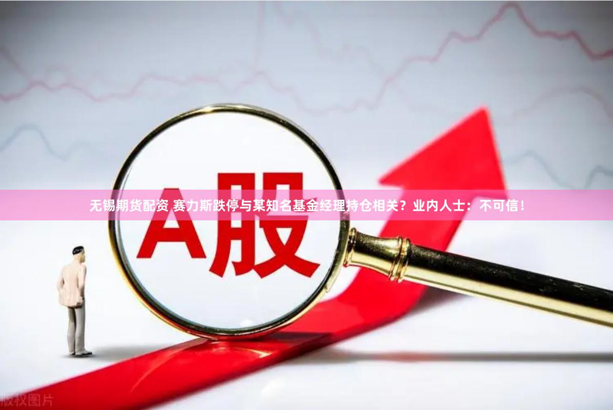 无锡期货配资 赛力斯跌停与某知名基金经理持仓相关？业内人士：不可信！