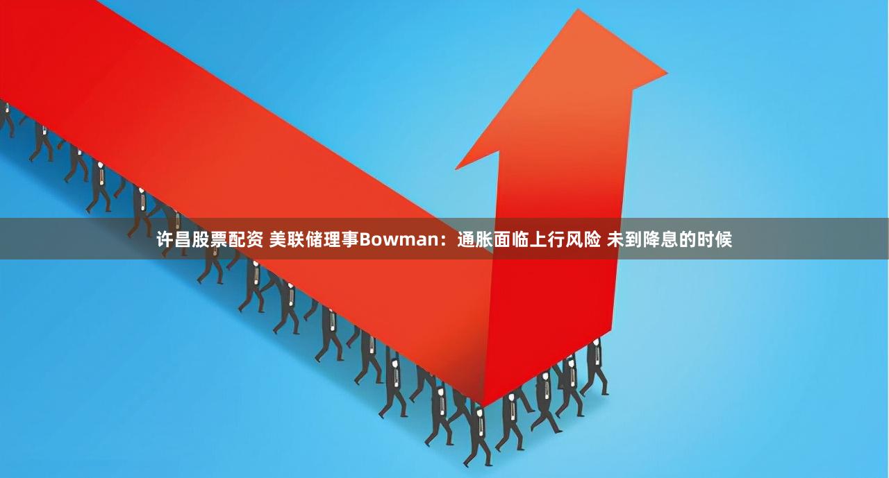 许昌股票配资 美联储理事Bowman：通胀面临上行风险 未到降息的时候