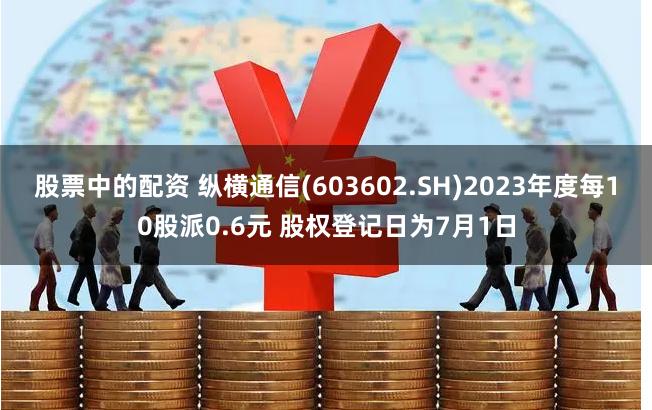 股票中的配资 纵横通信(603602.SH)2023年度每10股派0.6元 股权登记日为7月1日
