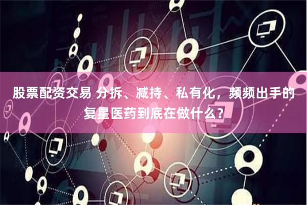 股票配资交易 分拆、减持、私有化，频频出手的复星医药到底在做什么？