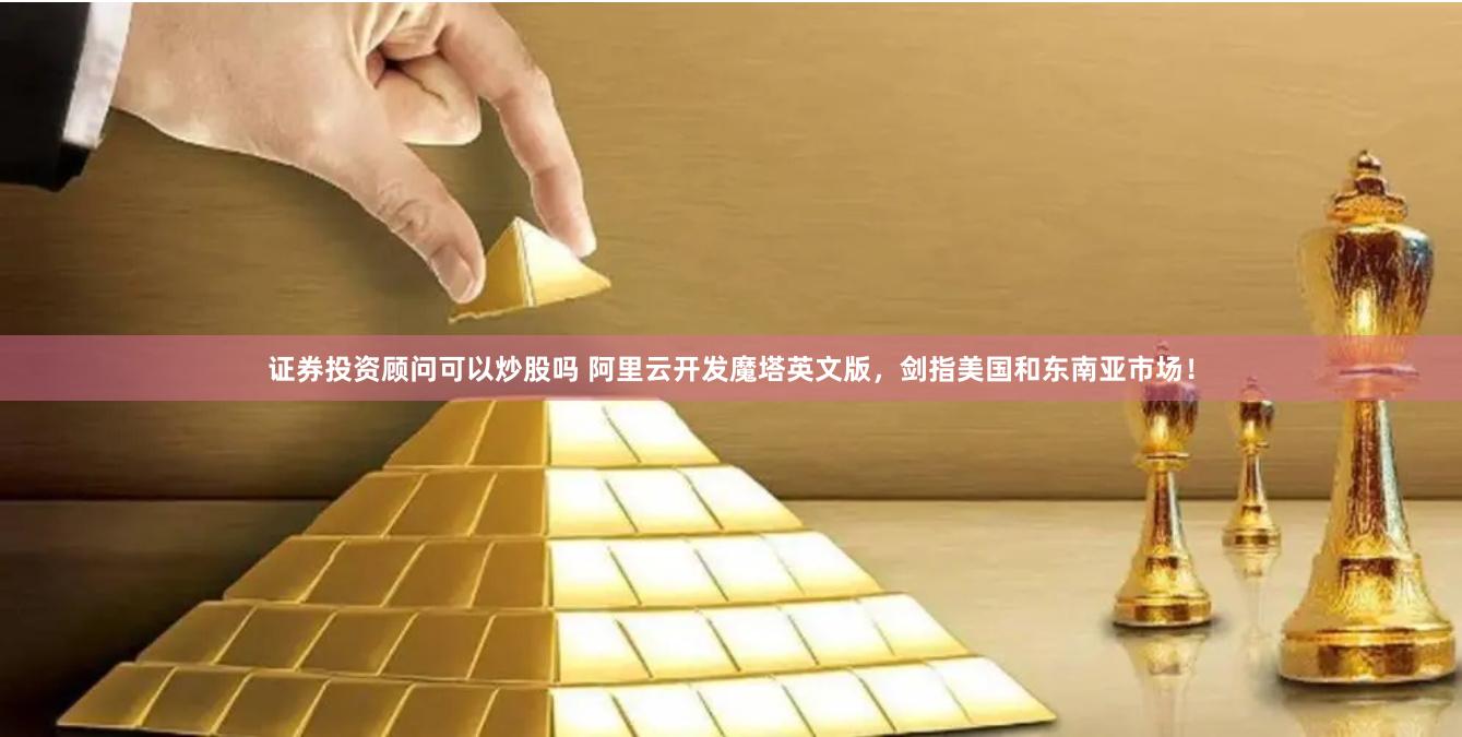 证券投资顾问可以炒股吗 阿里云开发魔塔英文版，剑指美国和东南亚市场！
