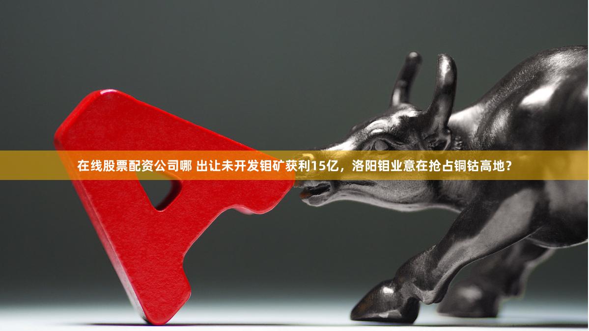 在线股票配资公司哪 出让未开发钼矿获利15亿，洛阳钼业意在抢占铜钴高地？