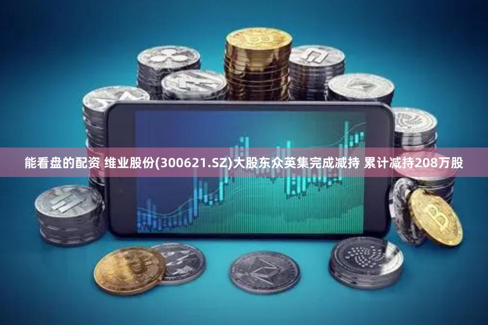 能看盘的配资 维业股份(300621.SZ)大股东众英集完成减持 累计减持208万股