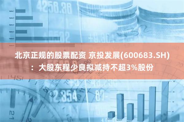 北京正规的股票配资 京投发展(600683.SH)：大股东程少良拟减持不超3%股份