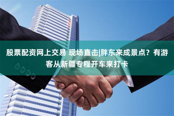 股票配资网上交易 现场直击|胖东来成景点？有游客从新疆专程开车来打卡