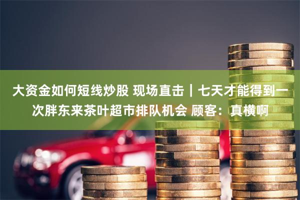 大资金如何短线炒股 现场直击｜七天才能得到一次胖东来茶叶超市排队机会 顾客：真横啊