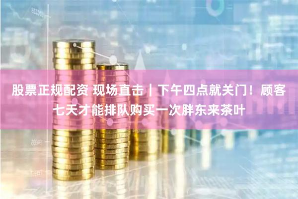 股票正规配资 现场直击｜下午四点就关门！顾客七天才能排队购买一次胖东来茶叶
