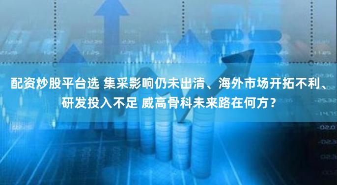 配资炒股平台选 集采影响仍未出清、海外市场开拓不利、研发投入不足 威高骨科未来路在何方？