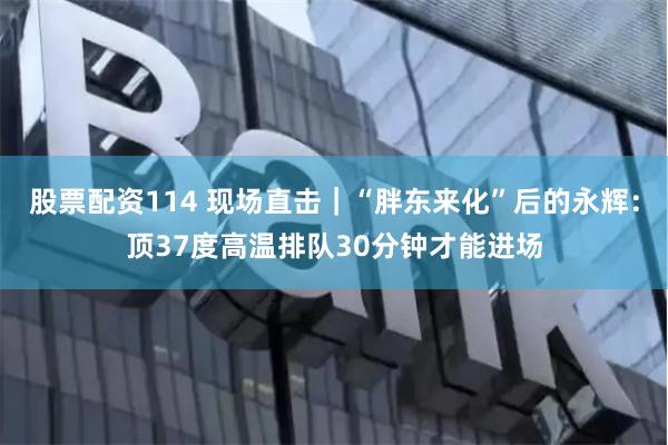 股票配资114 现场直击｜“胖东来化”后的永辉：顶37度高温排队30分钟才能进场