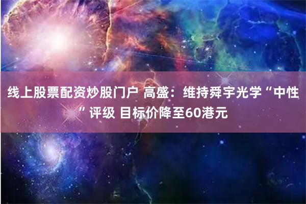 线上股票配资炒股门户 高盛：维持舜宇光学“中性”评级 目标价降至60港元