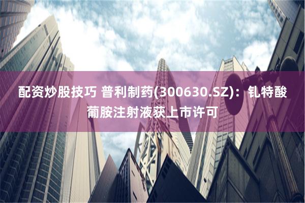 配资炒股技巧 普利制药(300630.SZ)：钆特酸葡胺注射液获上市许可