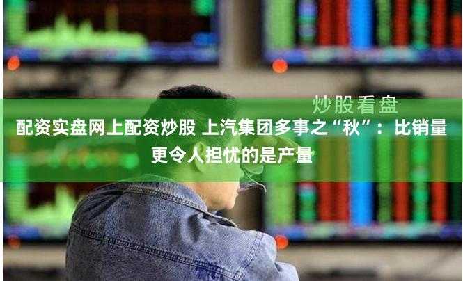 配资实盘网上配资炒股 上汽集团多事之“秋”：比销量更令人担忧的是产量