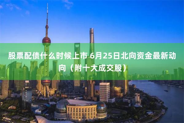 股票配债什么时候上市 6月25日北向资金最新动向（附十大成交股）