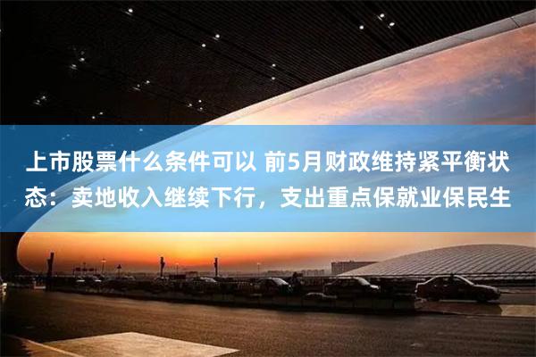 上市股票什么条件可以 前5月财政维持紧平衡状态：卖地收入继续下行，支出重点保就业保民生