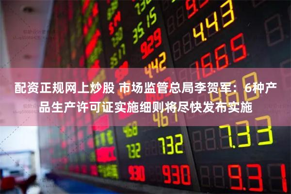 配资正规网上炒股 市场监管总局李贺军：6种产品生产许可证实施细则将尽快发布实施
