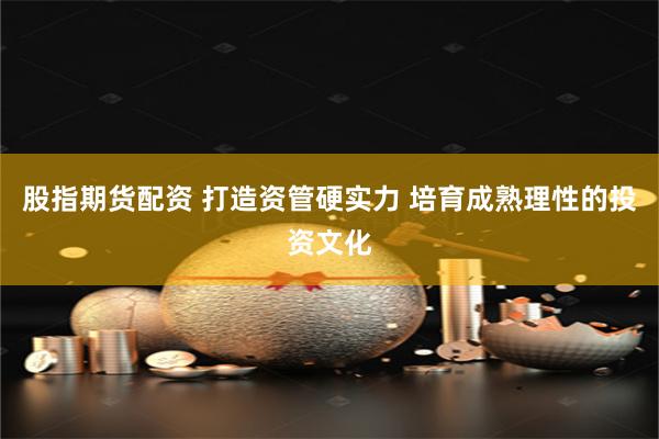 股指期货配资 打造资管硬实力 培育成熟理性的投资文化