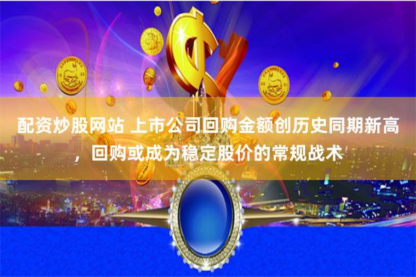 配资炒股网站 上市公司回购金额创历史同期新高，回购或成为稳定股价的常规战术