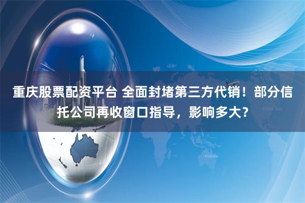 重庆股票配资平台 全面封堵第三方代销！部分信托公司再收窗口指导，影响多大？