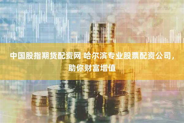 中国股指期货配资网 哈尔滨专业股票配资公司，助你财富增值