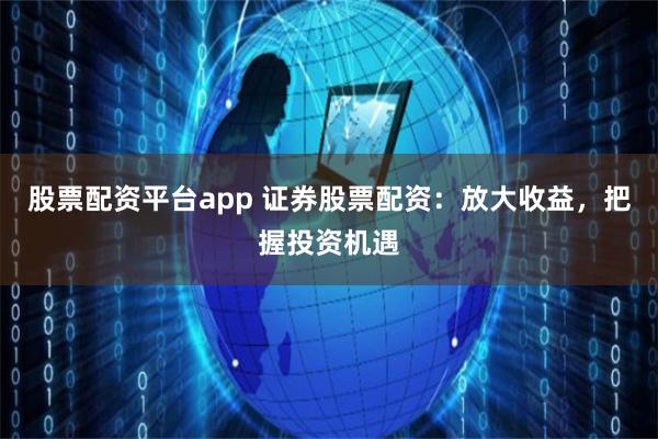 股票配资平台app 证券股票配资：放大收益，把握投资机遇