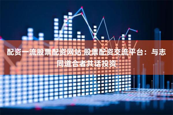 配资一流股票配资网站 股票配资交流平台：与志同道合者共话投资