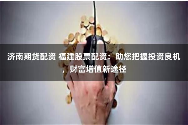 济南期货配资 福建股票配资：助您把握投资良机，财富增值新途径